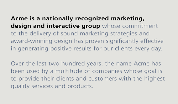 Acme is a nationally recognized marketing, design and interactive group whose commitment to
the delivery of sound marketing strategies and award-winning design has proven significantly effective in generating positive results for our clients every day.